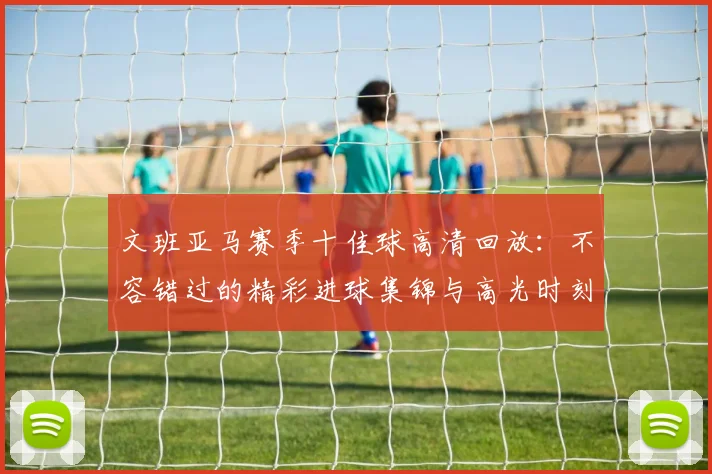 文班亚马赛季十佳球高清回放：不容错过的精彩进球集锦与高光时刻全回顾
