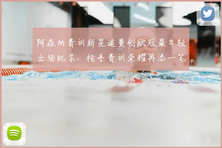 阿森纳青训新星道曼创欧冠最年轻出场纪录，枪手青训荣耀再添一笔