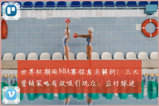 世界杯期间NBA赛程看点解析：三大营销策略有效吸引观众，应对球迷分流
