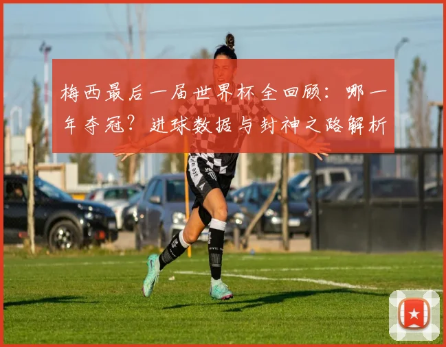 梅西最后一届世界杯全回顾:哪一年夺冠?进球数据与封神之路解析