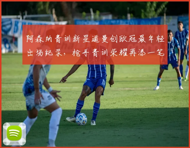 阿森纳青训新星道曼创欧冠最年轻出场纪录，枪手青训荣耀再添一笔