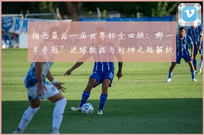 梅西最后一届世界杯全回顾：哪一年夺冠？进球数据与封神之路解析