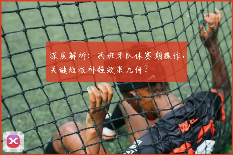 深度解析:西班牙队休赛期操作,关键短板补强效果几何?