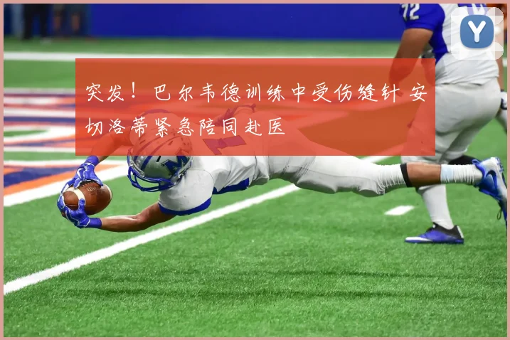 突发！巴尔韦德训练中受伤缝针 安切洛蒂紧急陪同赴医