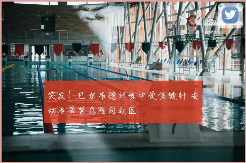 突发!巴尔韦德训练中受伤缝针 安切洛蒂紧急陪同赴医